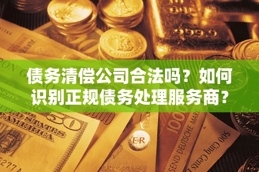 济南债务清偿公司合法吗？如何识别正规债务处理服务商？
