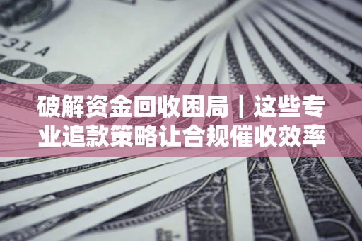 济南破解资金回收困局｜这些专业追款策略让合规催收效率翻倍