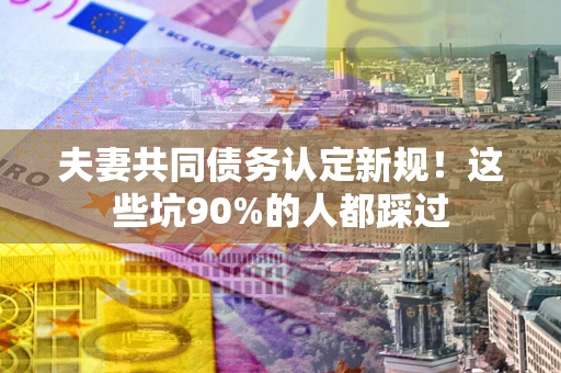 济南夫妻共同债务认定新规！这些坑90%的人都踩过