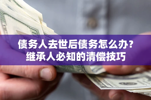 济南债务人去世后债务怎么办？继承人必知的清偿技巧