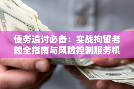 济南债务追讨必备：实战拘留老赖全指南与风险控制服务机构推荐