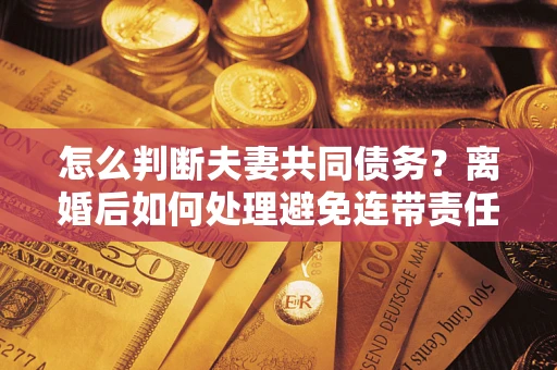 济南怎么判断夫妻共同债务？离婚后如何处理避免连带责任？