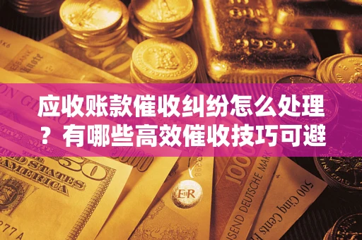 济南应收账款催收纠纷怎么处理？有哪些高效催收技巧可避免坏账？